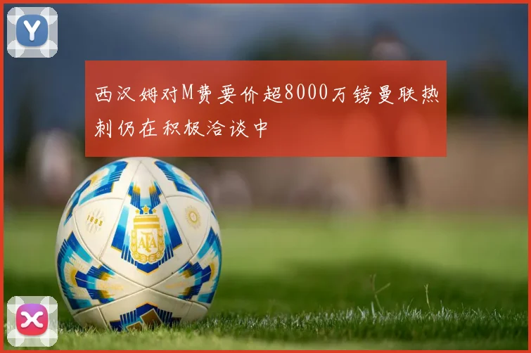 西汉姆对M费要价超8000万镑曼联热刺仍在积极洽谈中