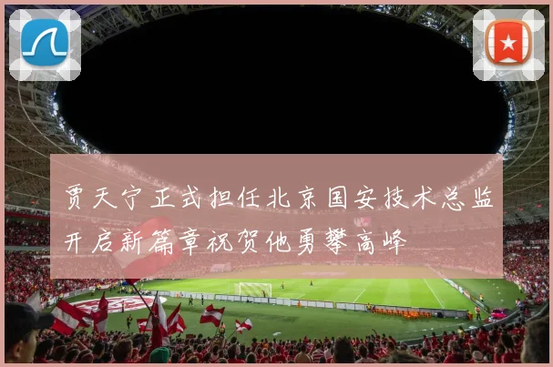 贾天宁正式担任北京国安技术总监开启新篇章祝贺他勇攀高峰