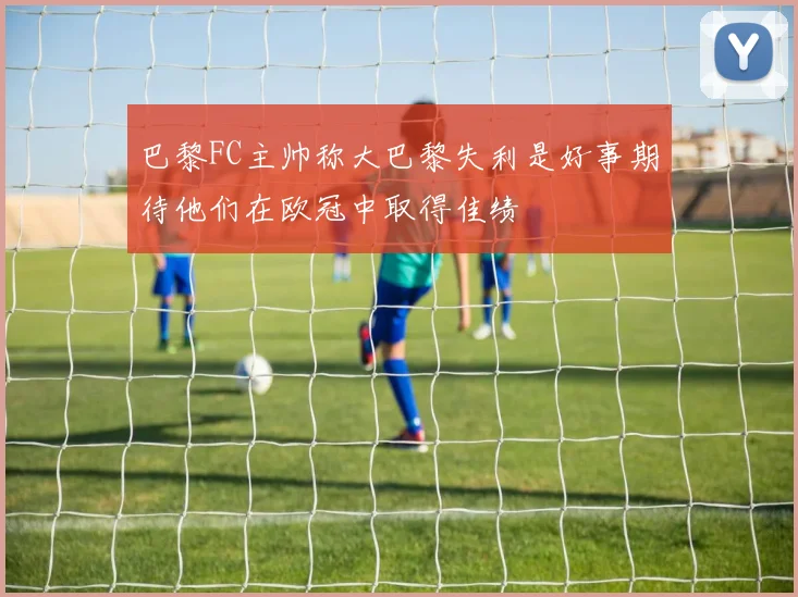 巴黎FC主帅称大巴黎失利是好事期待他们在欧冠中取得佳绩