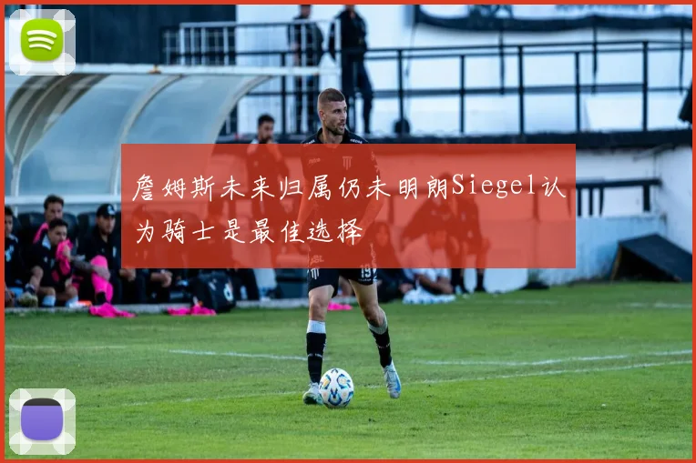 詹姆斯未来归属仍未明朗Siegel认为骑士是最佳选择
