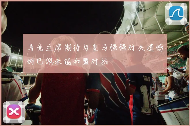 马竞主席期待与皇马强强对决遗憾姆巴佩未能加盟对抗