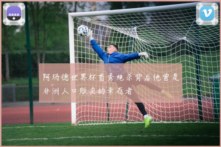 阿玛德世界杯首秀绝杀背后他曾是非洲人口贩卖的幸存者