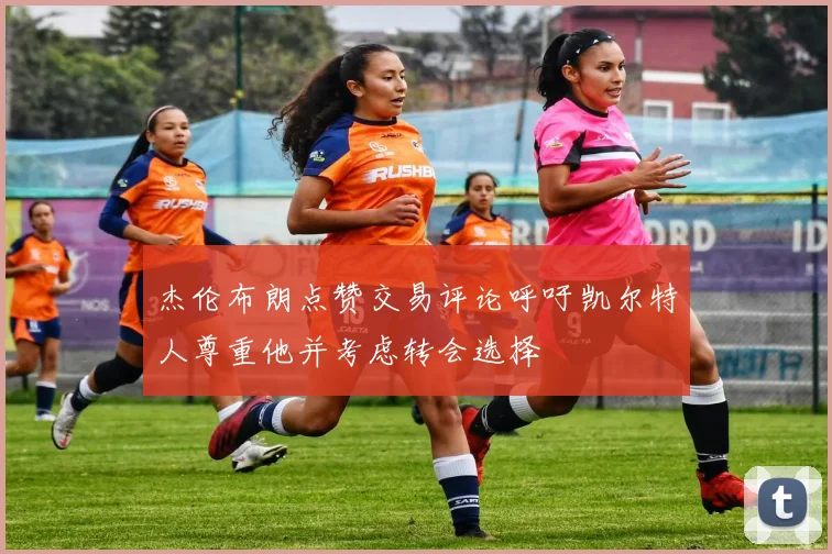 杰伦布朗点赞交易评论呼吁凯尔特人尊重他并考虑转会选择