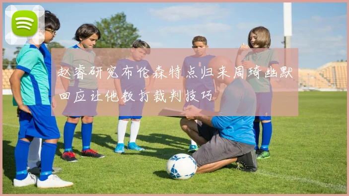赵睿研究布伦森特点归来周琦幽默回应让他教打裁判技巧