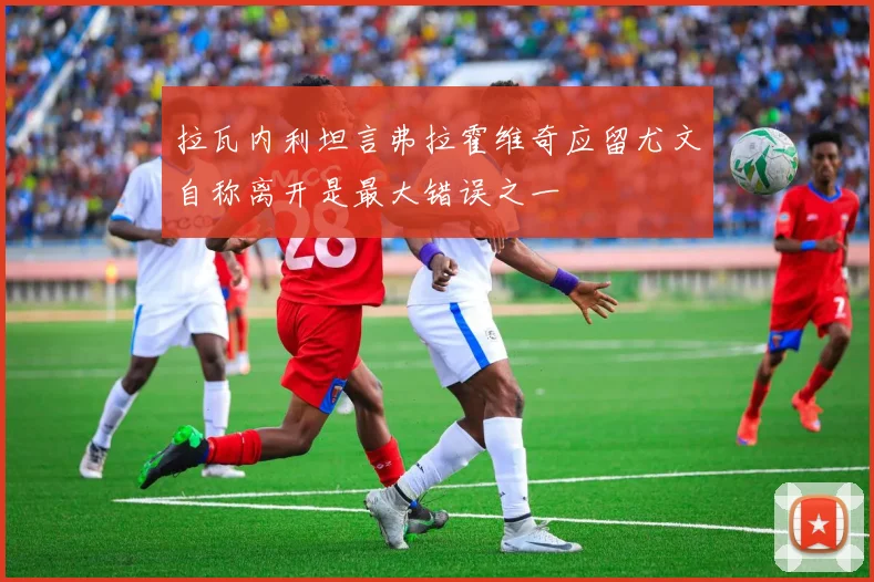 拉瓦内利坦言弗拉霍维奇应留尤文自称离开是最大错误之一