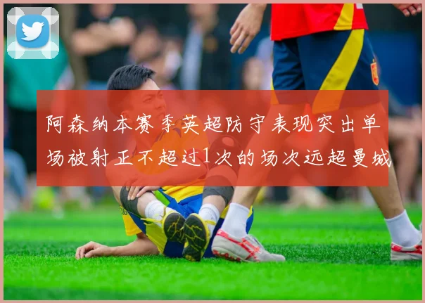 阿森纳本赛季英超防守表现突出单场被射正不超过1次的场次远超曼城