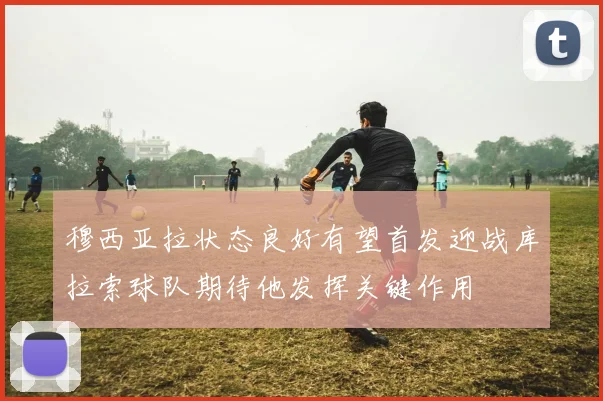 穆西亚拉状态良好有望首发迎战库拉索球队期待他发挥关键作用