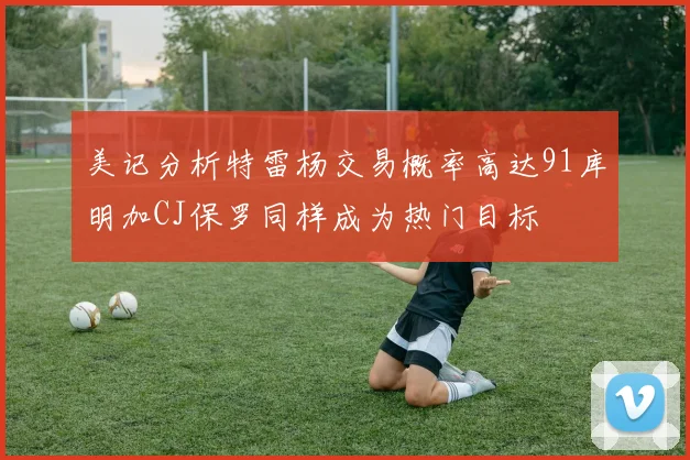 美记分析特雷杨交易概率高达91库明加CJ保罗同样成为热门目标