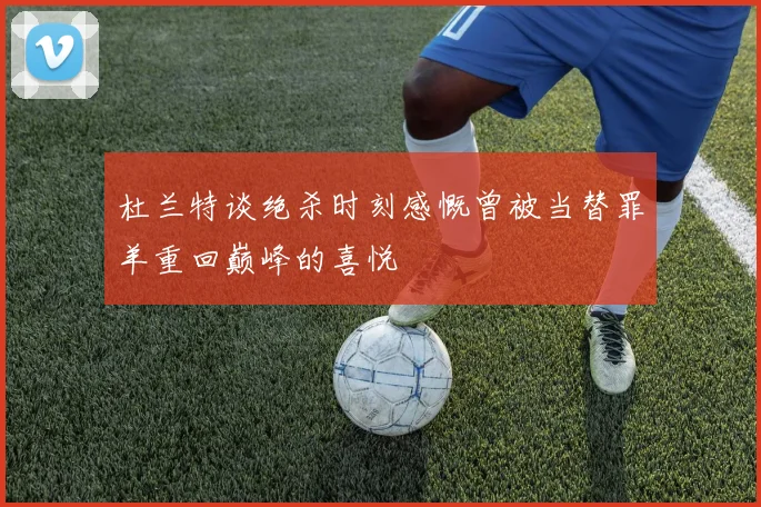 杜兰特谈绝杀时刻感慨曾被当替罪羊重回巅峰的喜悦