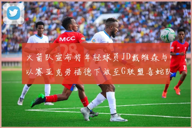 火箭队宣布将年轻球员JD戴维森与以赛亚克劳福德下放至G联盟毒蛇队进行锻炼