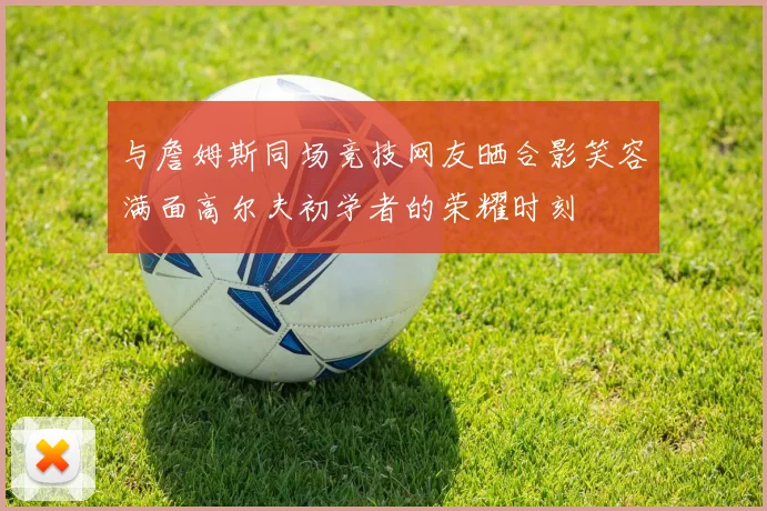 与詹姆斯同场竞技网友晒合影笑容满面高尔夫初学者的荣耀时刻