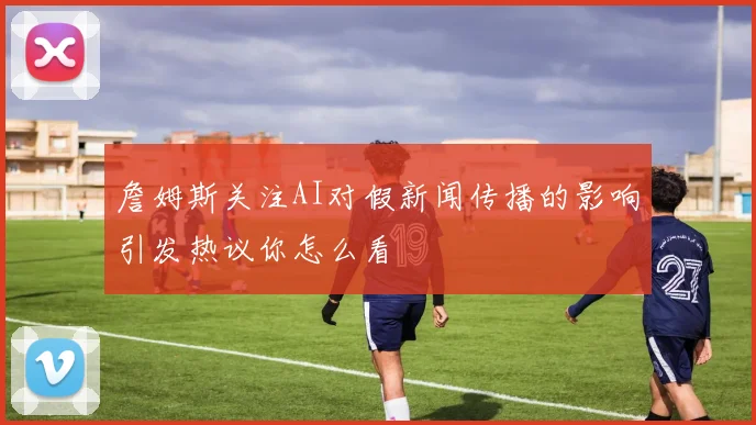 詹姆斯关注AI对假新闻传播的影响引发热议你怎么看