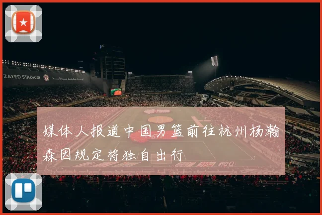 媒体人报道中国男篮前往杭州杨瀚森因规定将独自出行