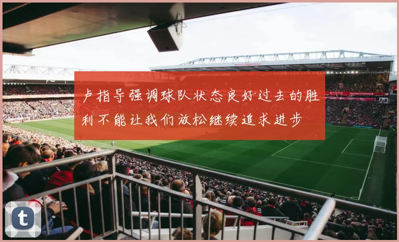 卢指导强调球队状态良好过去的胜利不能让我们放松继续追求进步