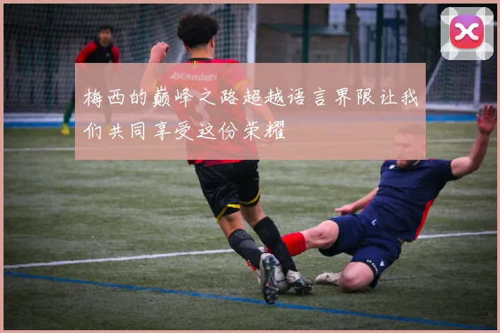 梅西的巅峰之路超越语言界限让我们共同享受这份荣耀