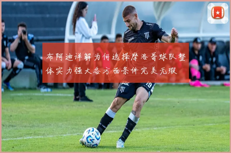 布阿迪详解为何选择摩洛哥球队整体实力强大各方面条件完美无瑕