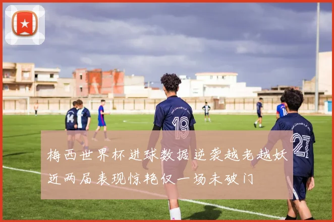 梅西世界杯进球数据逆袭越老越妖近两届表现惊艳仅一场未破门