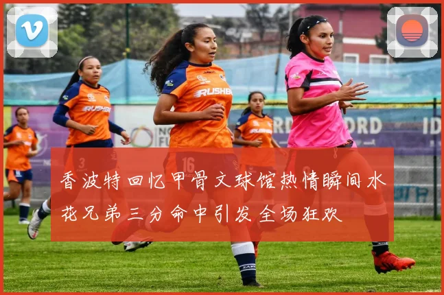 香波特回忆甲骨文球馆热情瞬间水花兄弟三分命中引发全场狂欢