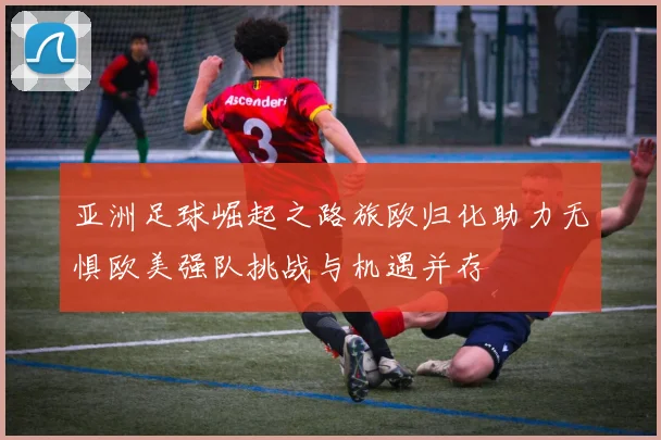 亚洲足球崛起之路旅欧归化助力无惧欧美强队挑战与机遇并存