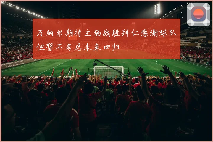 万纳尔期待主场战胜拜仁感谢球队但暂不考虑未来回归