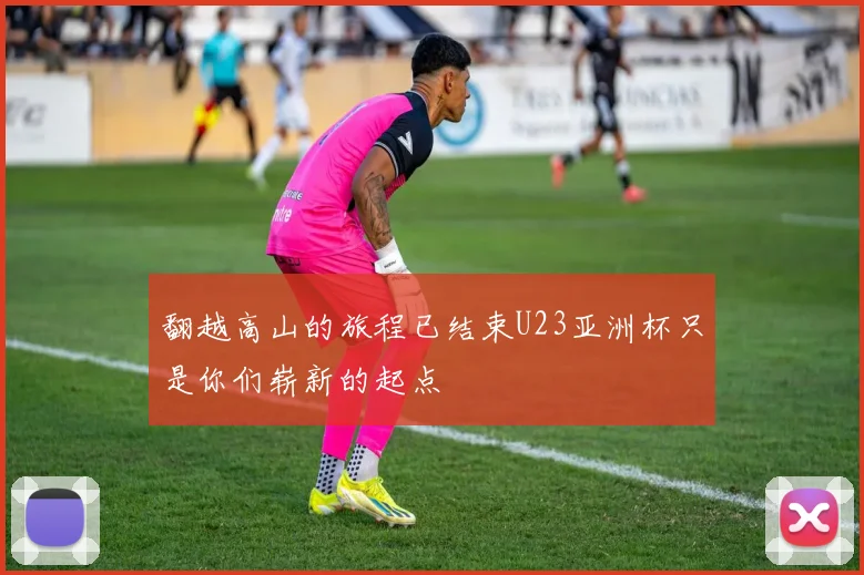 翻越高山的旅程已结束U23亚洲杯只是你们崭新的起点