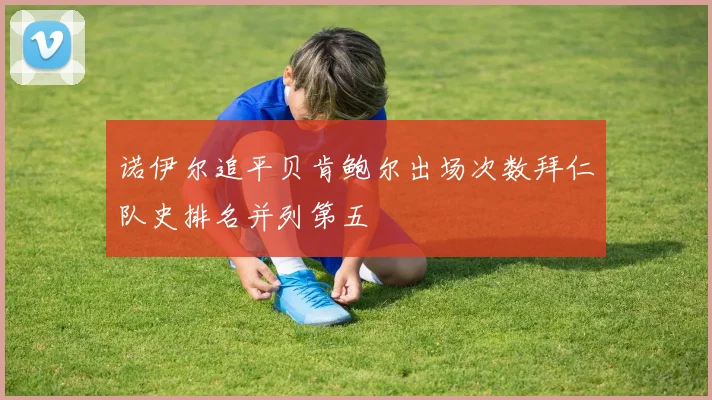 诺伊尔追平贝肯鲍尔出场次数拜仁队史排名并列第五