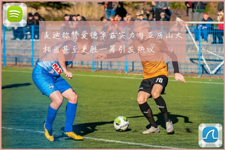 麦迪称赞爱德华兹实力与亚历山大相当甚至更胜一筹引发热议
