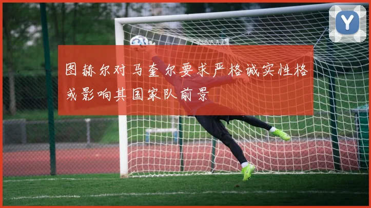 图赫尔对马奎尔要求严格诚实性格或影响其国家队前景