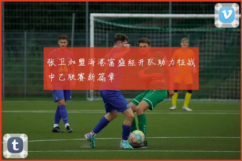 张卫加盟海港富盛经开队助力征战中乙联赛新篇章